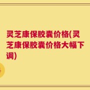 灵芝康保胶囊价格(灵芝康保胶囊价格大幅下调)