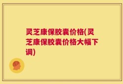 灵芝康保胶囊价格(灵芝康保胶囊价格大幅下调)