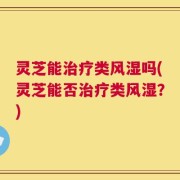灵芝能治疗类风湿吗(灵芝能否治疗类风湿？)
