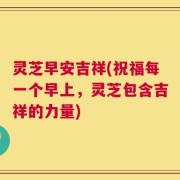 灵芝早安吉祥(祝福每一个早上，灵芝包含吉祥的力量)