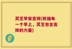灵芝早安吉祥(祝福每一个早上，灵芝包含吉祥的力量)