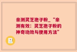 亲测灵芝孢子粉_“亲测有效：灵芝孢子粉的神奇功效与使用方法”