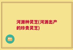 河源种灵芝(河源出产的珍贵灵芝)