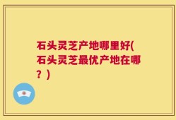 石头灵芝产地哪里好(石头灵芝最优产地在哪？)