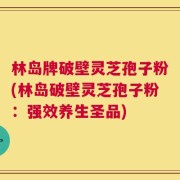 林岛牌破壁灵芝孢子粉(林岛破壁灵芝孢子粉：强效养生圣品)