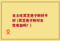 女士吃灵芝孢子粉好不好 (灵芝孢子粉对女性有益吗？)