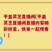 平盖灵芝直播间(平盖灵芝直播间直播内容精彩纷呈，快来一起观看！)
