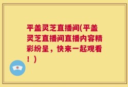 平盖灵芝直播间(平盖灵芝直播间直播内容精彩纷呈，快来一起观看！)