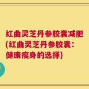 红曲灵芝丹参胶囊减肥(红曲灵芝丹参胶囊：健康瘦身的选择)