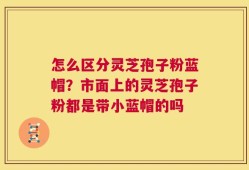 怎么区分灵芝孢子粉蓝帽？市面上的灵芝孢子粉都是带小蓝帽的吗