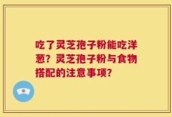 吃了灵芝孢子粉能吃洋葱？灵芝孢子粉与食物搭配的注意事项？
