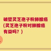 破壁灵芝孢子粉肺腺癌(灵芝孢子粉对肺腺癌有益吗？)