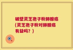 破壁灵芝孢子粉肺腺癌(灵芝孢子粉对肺腺癌有益吗？)