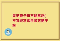 灵芝孢子粉不能常吃(不宜经常食用灵芝孢子粉