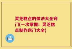 灵芝糕点的做法大全窍门(一次掌握！灵芝糕点制作窍门大全)