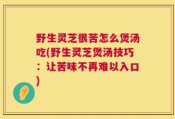 野生灵芝很苦怎么煲汤吃(野生灵芝煲汤技巧：让苦味不再难以入口)