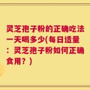 灵芝孢子粉的正确吃法一天喝多少(每日适量：灵芝孢子粉如何正确食用？)