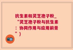 抗生素和灵芝孢子粉_“灵芝孢子粉与抗生素：协同作用与应用前景”)