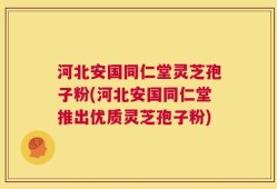 河北安国同仁堂灵芝孢子粉(河北安国同仁堂推出优质灵芝孢子粉)