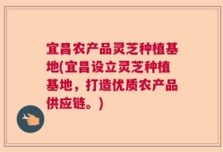 宜昌农产品灵芝种植基地(宜昌设立灵芝种植基地，打造优质农产品供应链。)