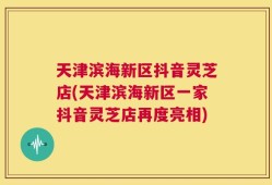天津滨海新区抖音灵芝店(天津滨海新区一家抖音灵芝店再度亮相)