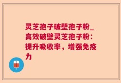 灵芝孢子破壁孢子粉_高效破壁灵芝孢子粉：提升吸收率，增强免疫力