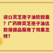 进口灵芝孢子油软胶囊？广药牌灵芝孢子油这款保健品服用了效果怎样？