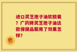 进口灵芝孢子油软胶囊？广药牌灵芝孢子油这款保健品服用了效果怎样？