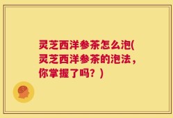 灵芝西洋参茶怎么泡(灵芝西洋参茶的泡法，你掌握了吗？)