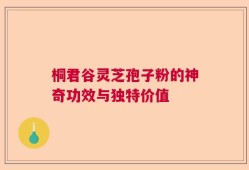 桐君谷灵芝孢子粉的神奇功效与独特价值