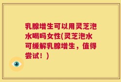 乳腺增生可以用灵芝泡水喝吗女性(灵芝泡水可缓解乳腺增生，值得尝试！)