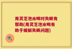 用灵芝泡水喝对失眠有帮助(用灵芝泡水喝有助于缓解失眠问题)