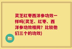 灵芝红枣西洋参功效一样吗(灵芝、红枣、西洋参功效相同？比较他们三个的功效)