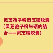 灵芝孢子粉灵芝硒胶囊(灵芝孢子粉与硒的结合——灵芝硒胶囊)