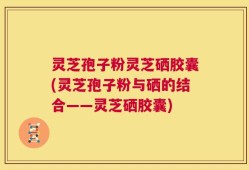 灵芝孢子粉灵芝硒胶囊(灵芝孢子粉与硒的结合——灵芝硒胶囊)