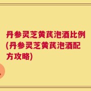 丹参灵芝黄芪泡酒比例(丹参灵芝黄芪泡酒配方攻略)