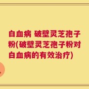 白血病 破壁灵芝孢子粉(破壁灵芝孢子粉对白血病的有效治疗)