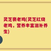 灵芝褒老鸡(灵芝红烧老鸡，营养丰富滋补养生)