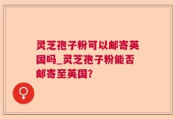 灵芝孢子粉可以邮寄英国吗_灵芝孢子粉能否邮寄至英国？