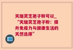 天瑞灵芝孢子粉可以_“天瑞灵芝孢子粉：提升免疫力与健康生活的天然选择”