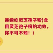 连续吃灵芝孢子粉(食用灵芝孢子粉的功效，你不可不知！)