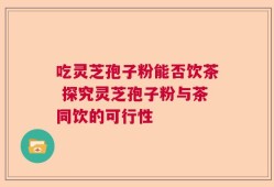 吃灵芝孢子粉能否饮茶 探究灵芝孢子粉与茶同饮的可行性