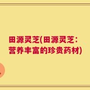 田源灵芝(田源灵芝：营养丰富的珍贵药材)