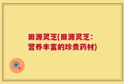 田源灵芝(田源灵芝：营养丰富的珍贵药材)