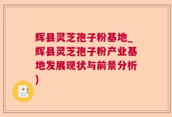 辉县灵芝孢子粉基地_辉县灵芝孢子粉产业基地发展现状与前景分析)