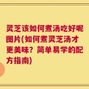 灵芝该如何煮汤吃好呢图片(如何煮灵芝汤才更美味？简单易学的配方指南)