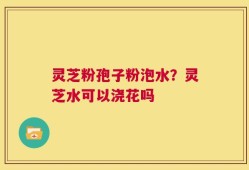 灵芝粉孢子粉泡水？灵芝水可以浇花吗