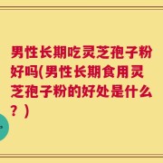 男性长期吃灵芝孢子粉好吗(男性长期食用灵芝孢子粉的好处是什么？)