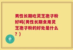 男性长期吃灵芝孢子粉好吗(男性长期食用灵芝孢子粉的好处是什么？)