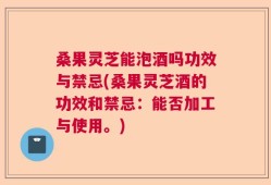桑果灵芝能泡酒吗功效与禁忌(桑果灵芝酒的功效和禁忌：能否加工与使用。)